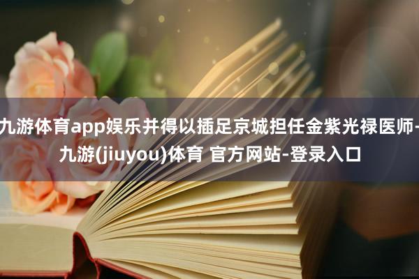 九游体育app娱乐并得以插足京城担任金紫光禄医师-九游(jiuyou)体育 官方网站-登录入口