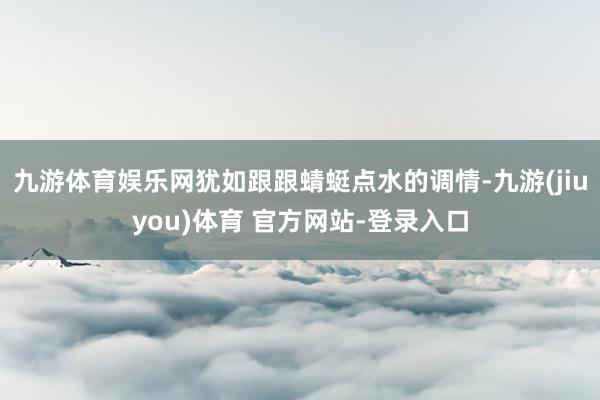九游体育娱乐网犹如跟跟蜻蜓点水的调情-九游(jiuyou)体育 官方网站-登录入口