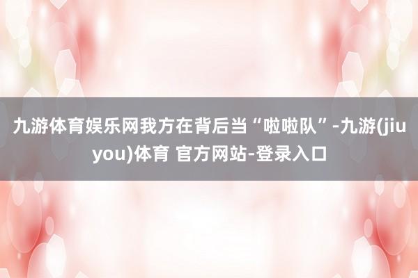 九游体育娱乐网我方在背后当“啦啦队”-九游(jiuyou)体育 官方网站-登录入口