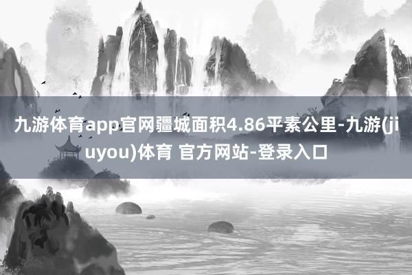 九游体育app官网疆城面积4.86平素公里-九游(jiuyou)体育 官方网站-登录入口