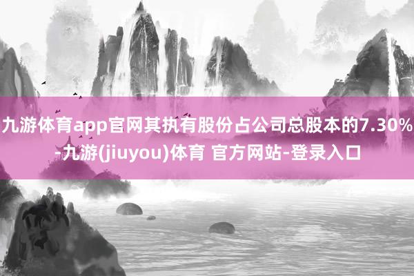 九游体育app官网其执有股份占公司总股本的7.30%-九游(jiuyou)体育 官方网站-登录入口