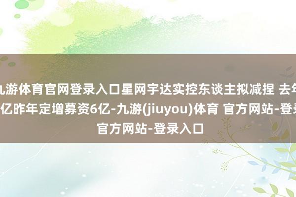九游体育官网登录入口星网宇达实控东谈主拟减捏 去年失掉2亿昨年定增募资6亿-九游(jiuyou)体育 官方网站-登录入口