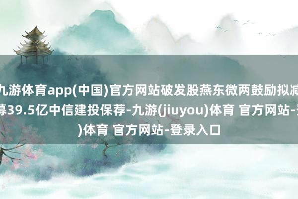 九游体育app(中国)官方网站破发股燕东微两鼓励拟减捏 上市募39.5亿中信建投保荐-九游(jiuyou)体育 官方网站-登录入口