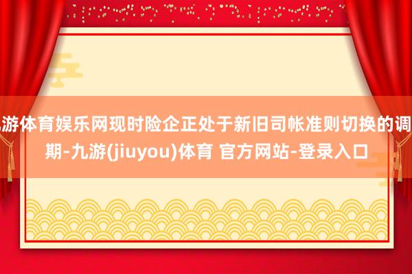 九游体育娱乐网现时险企正处于新旧司帐准则切换的调节期-九游(jiuyou)体育 官方网站-登录入口