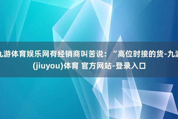 九游体育娱乐网有经销商叫苦说：“高位时接的货-九游(jiuyou)体育 官方网站-登录入口