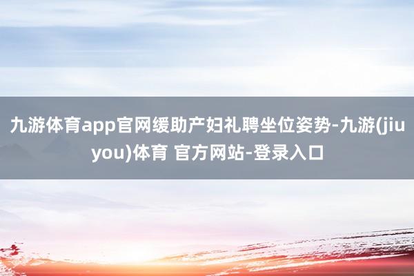 九游体育app官网缓助产妇礼聘坐位姿势-九游(jiuyou)体育 官方网站-登录入口