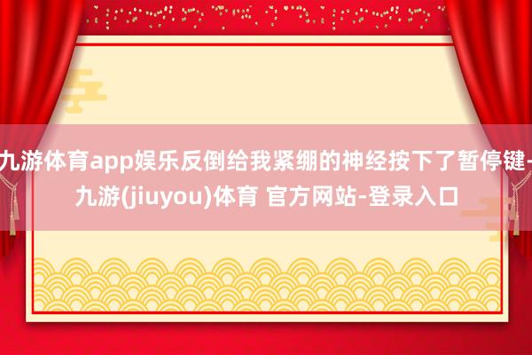 九游体育app娱乐反倒给我紧绷的神经按下了暂停键-九游(jiuyou)体育 官方网站-登录入口