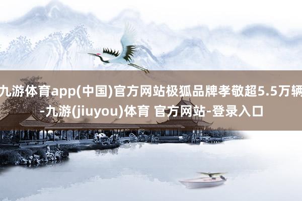 九游体育app(中国)官方网站极狐品牌孝敬超5.5万辆-九游(jiuyou)体育 官方网站-登录入口