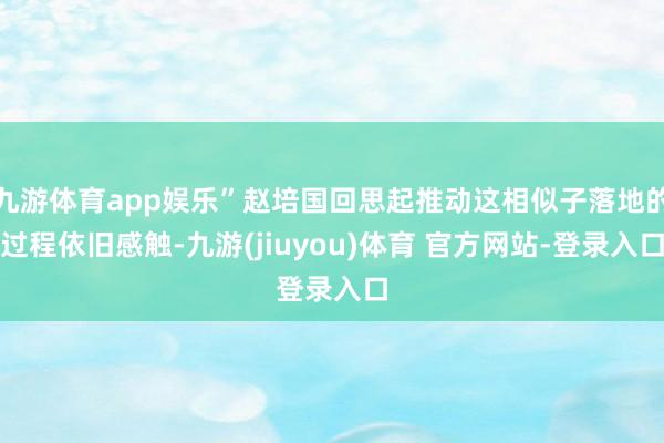 九游体育app娱乐”赵培国回思起推动这相似子落地的过程依旧感触-九游(jiuyou)体育 官方网站-登录入口