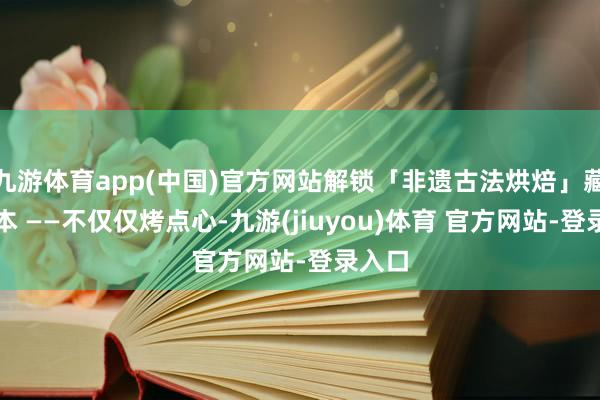 九游体育app(中国)官方网站解锁「非遗古法烘焙」藏匿副本 ——不仅仅烤点心-九游(jiuyou)体育 官方网站-登录入口