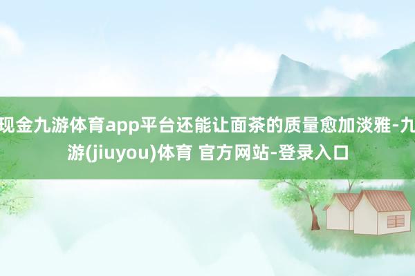 现金九游体育app平台还能让面茶的质量愈加淡雅-九游(jiuyou)体育 官方网站-登录入口