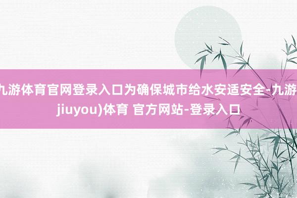 九游体育官网登录入口为确保城市给水安适安全-九游(jiuyou)体育 官方网站-登录入口