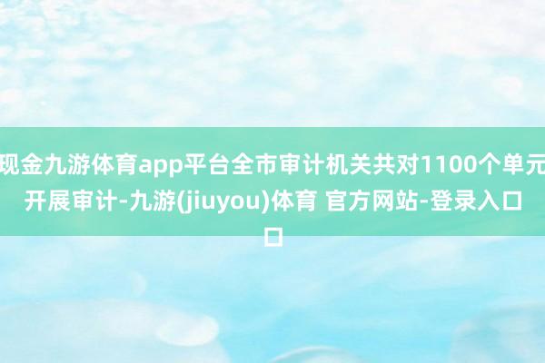 现金九游体育app平台全市审计机关共对1100个单元开展审计-九游(jiuyou)体育 官方网站-登录入口