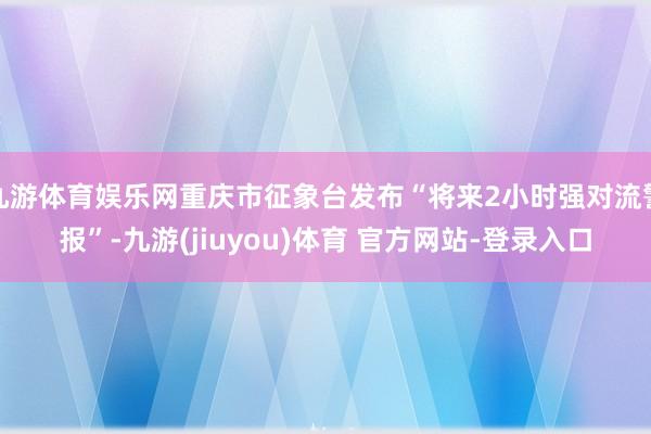 九游体育娱乐网重庆市征象台发布“将来2小时强对流警报”-九游(jiuyou)体育 官方网站-登录入口