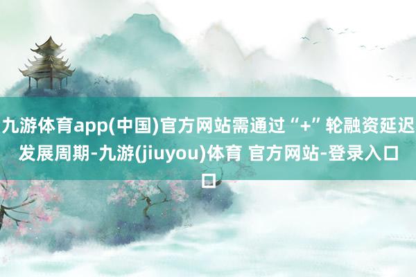 九游体育app(中国)官方网站需通过“+”轮融资延迟发展周期-九游(jiuyou)体育 官方网站-登录入口