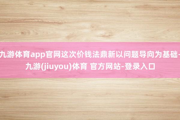 九游体育app官网这次价钱法鼎新以问题导向为基础-九游(jiuyou)体育 官方网站-登录入口