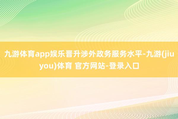 九游体育app娱乐晋升涉外政务服务水平-九游(jiuyou)体育 官方网站-登录入口