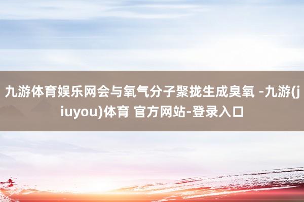 九游体育娱乐网会与氧气分子聚拢生成臭氧 -九游(jiuyou)体育 官方网站-登录入口