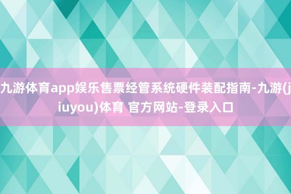 九游体育app娱乐售票经管系统硬件装配指南-九游(jiuyou)体育 官方网站-登录入口