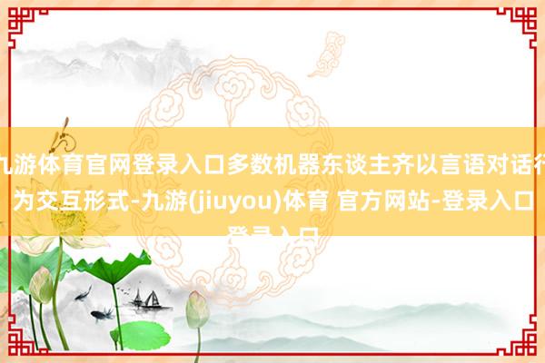 九游体育官网登录入口多数机器东谈主齐以言语对话行为交互形式-九游(jiuyou)体育 官方网站-登录入口