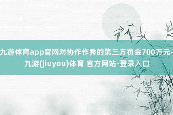 九游体育app官网对协作作秀的第三方罚金700万元-九游(jiuyou)体育 官方网站-登录入口