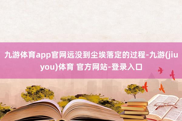 九游体育app官网远没到尘埃落定的过程-九游(jiuyou)体育 官方网站-登录入口