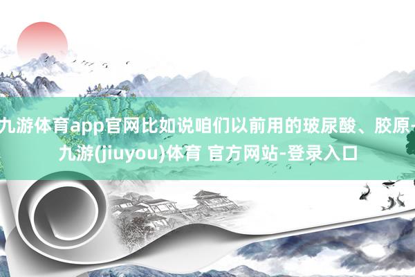 九游体育app官网比如说咱们以前用的玻尿酸、胶原-九游(jiuyou)体育 官方网站-登录入口