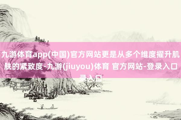 九游体育app(中国)官方网站更是从多个维度擢升肌肤的紧致度-九游(jiuyou)体育 官方网站-登录入口