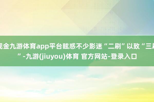 现金九游体育app平台眩惑不少影迷“二刷”以致“三刷”-九游(jiuyou)体育 官方网站-登录入口