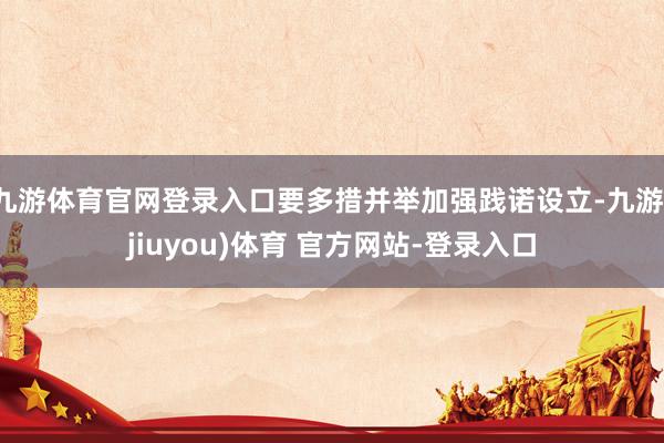 九游体育官网登录入口要多措并举加强践诺设立-九游(jiuyou)体育 官方网站-登录入口