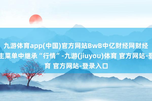 九游体育app(中国)官方网站BwB中亿财经网财经派系在主菜单中继承“行情”-九游(jiuyou)体育 官方网站-登录入口