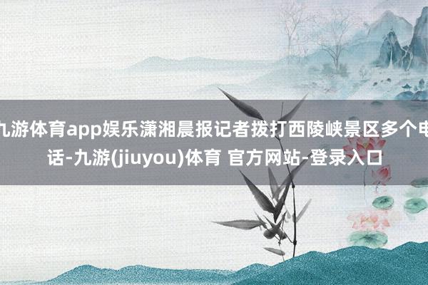 九游体育app娱乐潇湘晨报记者拨打西陵峡景区多个电话-九游(jiuyou)体育 官方网站-登录入口