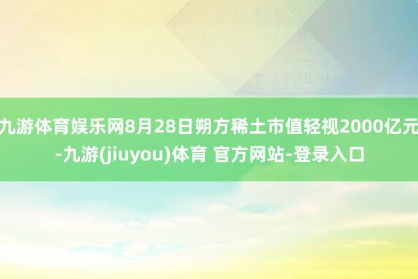 九游体育娱乐网8月28日朔方稀土市值轻视2000亿元-九游(jiuyou)体育 官方网站-登录入口