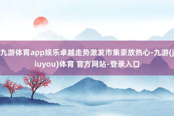 九游体育app娱乐卓越走势激发市集豪放热心-九游(jiuyou)体育 官方网站-登录入口