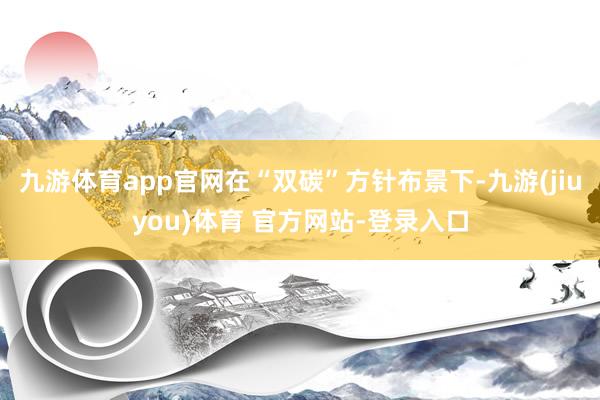 九游体育app官网在“双碳”方针布景下-九游(jiuyou)体育 官方网站-登录入口