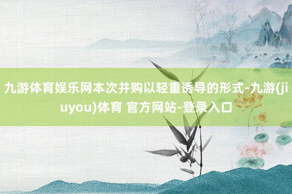 九游体育娱乐网本次并购以轻重诱导的形式-九游(jiuyou)体育 官方网站-登录入口
