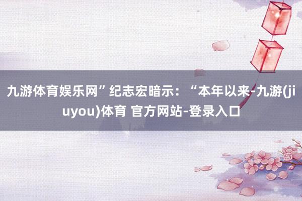 九游体育娱乐网”纪志宏暗示：“本年以来-九游(jiuyou)体育 官方网站-登录入口