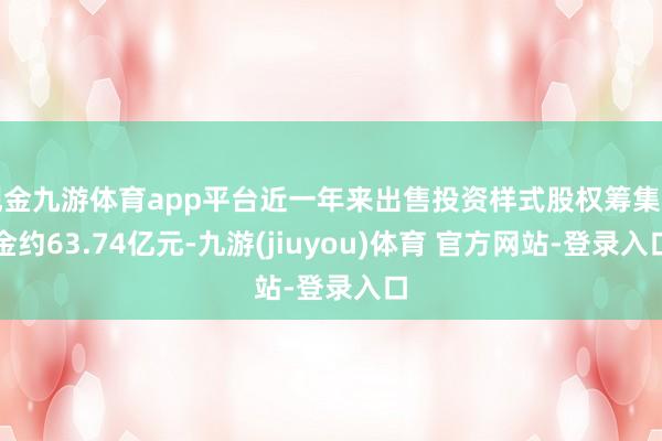 现金九游体育app平台近一年来出售投资样式股权筹集资金约63.74亿元-九游(jiuyou)体育 官方网站-登录入口