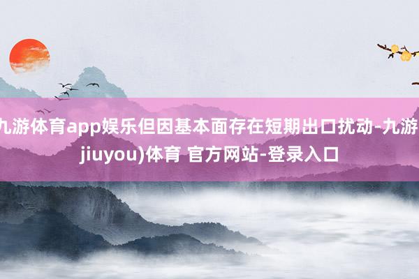 九游体育app娱乐但因基本面存在短期出口扰动-九游(jiuyou)体育 官方网站-登录入口