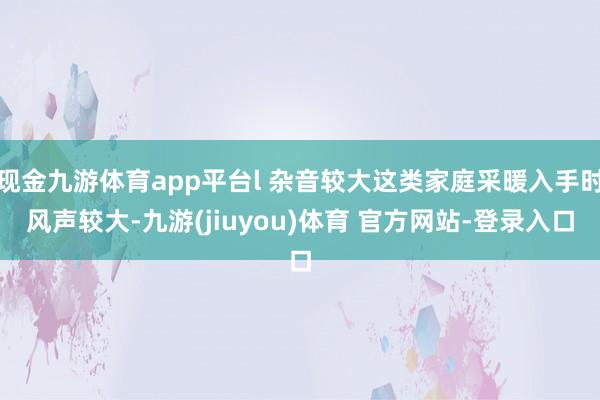 现金九游体育app平台l 杂音较大这类家庭采暖入手时风声较大-九游(jiuyou)体育 官方网站-登录入口