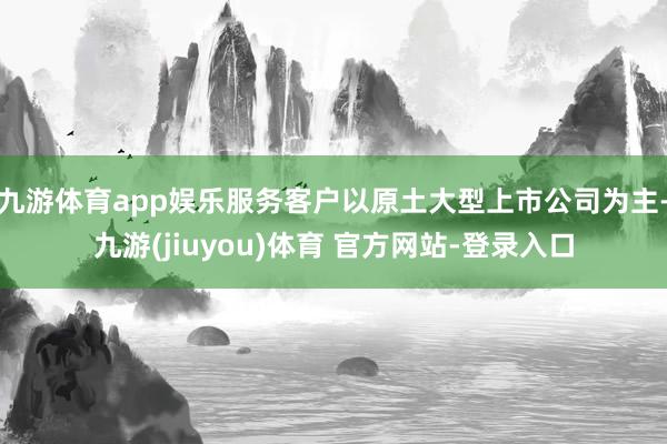 九游体育app娱乐服务客户以原土大型上市公司为主-九游(jiuyou)体育 官方网站-登录入口