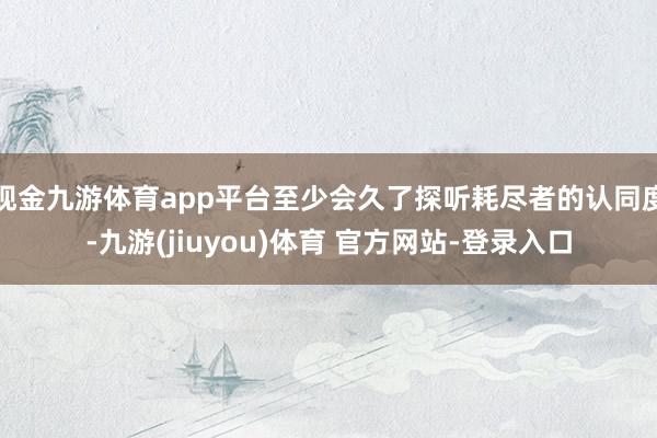 现金九游体育app平台至少会久了探听耗尽者的认同度-九游(jiuyou)体育 官方网站-登录入口