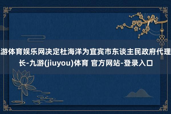 九游体育娱乐网决定杜海洋为宜宾市东谈主民政府代理市长-九游(jiuyou)体育 官方网站-登录入口