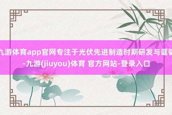 九游体育app官网专注于光伏先进制造时期研发与诓骗-九游(jiuyou)体育 官方网站-登录入口