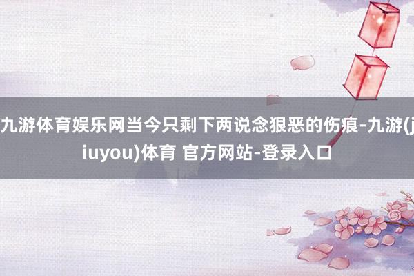 九游体育娱乐网当今只剩下两说念狠恶的伤痕-九游(jiuyou)体育 官方网站-登录入口