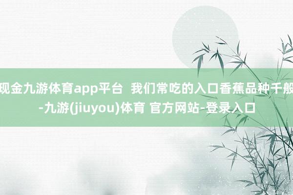 现金九游体育app平台 我们常吃的入口香蕉品种千般-九游(jiuyou)体育 官方网站-登录入口