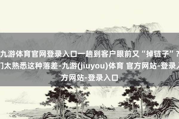 九游体育官网登录入口一趟到客户眼前又“掉链子”?咱们太熟悉这种落差-九游(jiuyou)体育 官方网站-登录入口