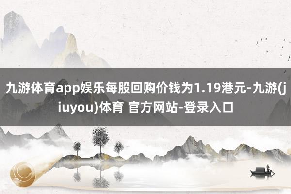九游体育app娱乐每股回购价钱为1.19港元-九游(jiuyou)体育 官方网站-登录入口