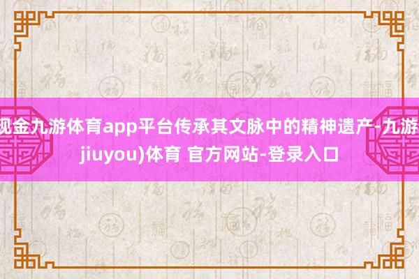 现金九游体育app平台传承其文脉中的精神遗产-九游(jiuyou)体育 官方网站-登录入口