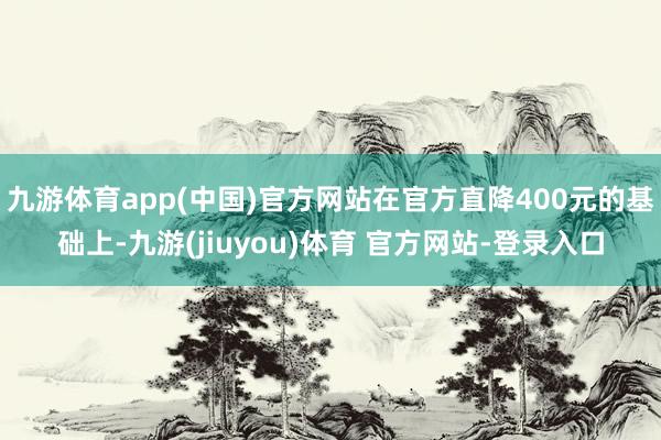 九游体育app(中国)官方网站在官方直降400元的基础上-九游(jiuyou)体育 官方网站-登录入口